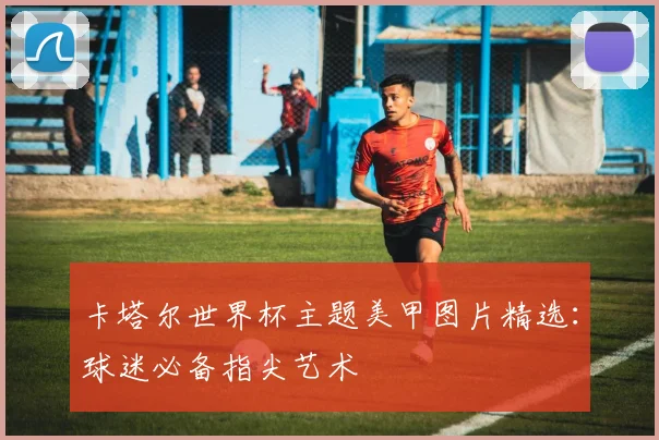 卡塔尔世界杯主题美甲图片精选:球迷必备指尖艺术