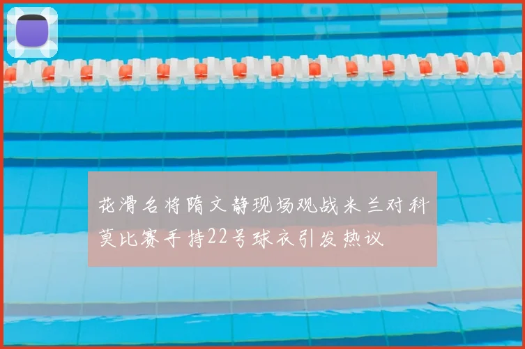 花滑名将隋文静现场观战米兰对科莫比赛手持22号球衣引发热议